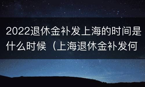 2022退休金补发上海的时间是什么时候（上海退休金补发何时到位）