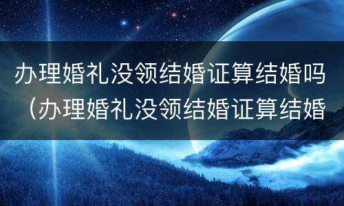 办理婚礼没领结婚证算结婚吗（办理婚礼没领结婚证算结婚吗知乎）