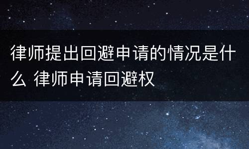 律师提出回避申请的情况是什么 律师申请回避权