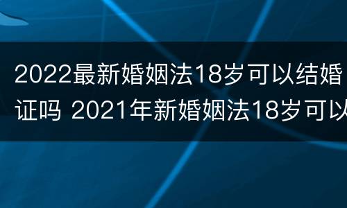 2022最新婚姻法18岁可以结婚证吗 2021年新婚姻法18岁可以领结婚证吗