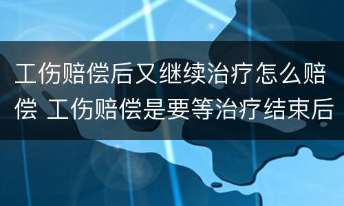 工伤赔偿后又继续治疗怎么赔偿 工伤赔偿是要等治疗结束后再进行赔偿吗