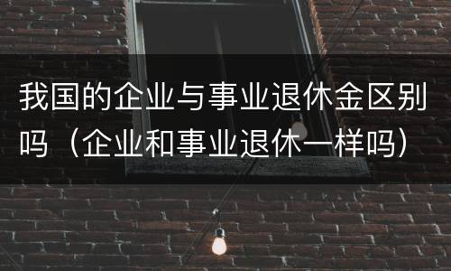我国的企业与事业退休金区别吗（企业和事业退休一样吗）