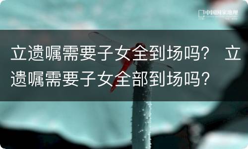 立遗嘱需要子女全到场吗？ 立遗嘱需要子女全部到场吗?