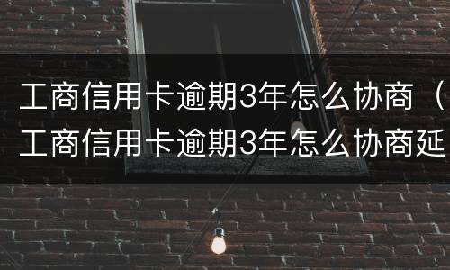 工商信用卡逾期3年怎么协商（工商信用卡逾期3年怎么协商延期还款）