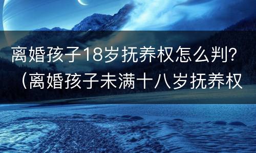 离婚孩子18岁抚养权怎么判？（离婚孩子未满十八岁抚养权怎么算）