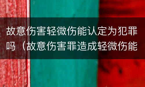 故意伤害轻微伤能认定为犯罪吗（故意伤害罪造成轻微伤能判刑吗）
