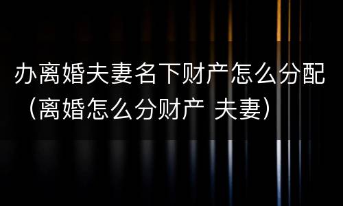 办离婚夫妻名下财产怎么分配（离婚怎么分财产 夫妻）