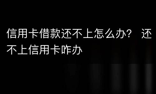 信用卡借款还不上怎么办？ 还不上信用卡咋办