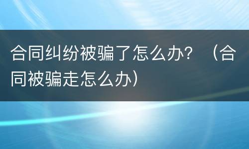 合同纠纷被骗了怎么办？（合同被骗走怎么办）