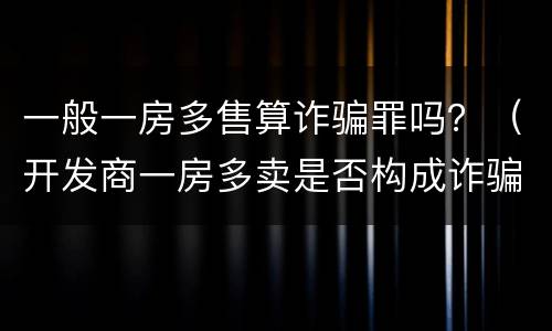 一般一房多售算诈骗罪吗？（开发商一房多卖是否构成诈骗罪）