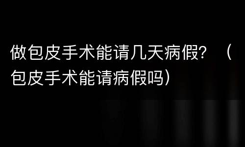 做包皮手术能请几天病假？（包皮手术能请病假吗）
