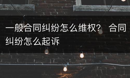 一般合同纠纷怎么维权？ 合同纠纷怎么起诉