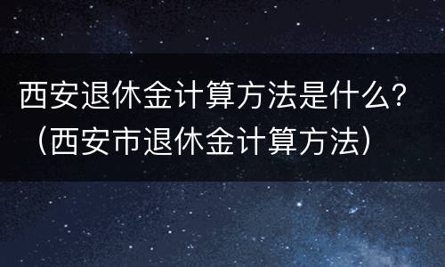 西安退休金计算方法是什么？（西安市退休金计算方法）