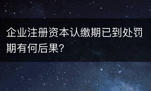 企业注册资本认缴期已到处罚期有何后果？