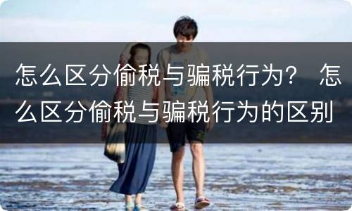 怎么区分偷税与骗税行为？ 怎么区分偷税与骗税行为的区别