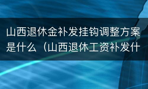 山西退休金补发挂钩调整方案是什么（山西退休工资补发什么时候发放）