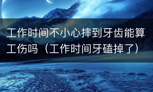 工作时间不小心摔到牙齿能算工伤吗（工作时间牙磕掉了）