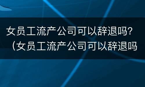 女员工流产公司可以辞退吗？（女员工流产公司可以辞退吗合法吗）
