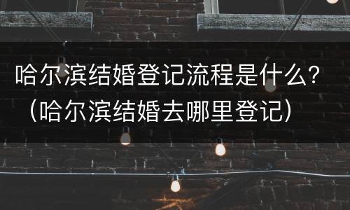 哈尔滨结婚登记流程是什么？（哈尔滨结婚去哪里登记）