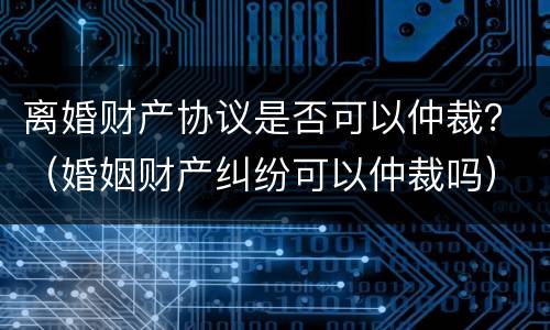 离婚财产协议是否可以仲裁？（婚姻财产纠纷可以仲裁吗）