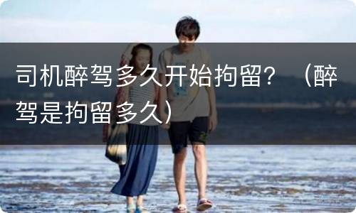 司机醉驾多久开始拘留？（醉驾是拘留多久）
