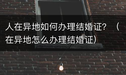 人在异地如何办理结婚证？（在异地怎么办理结婚证）