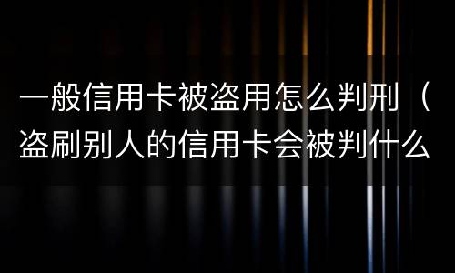一般信用卡被盗用怎么判刑（盗刷别人的信用卡会被判什么刑?）