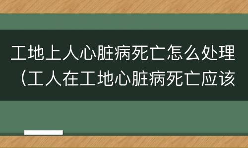 工地上人心脏病死亡怎么处理（工人在工地心脏病死亡应该赔钱吗）