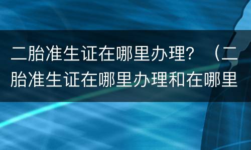 二胎准生证在哪里办理？（二胎准生证在哪里办理和在哪里生产有关系吗）