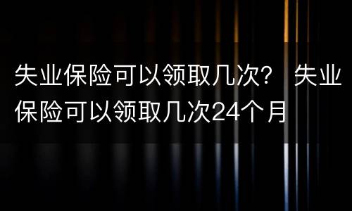 失业保险可以领取几次？ 失业保险可以领取几次24个月
