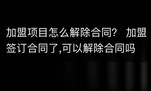 加盟项目怎么解除合同？ 加盟签订合同了,可以解除合同吗