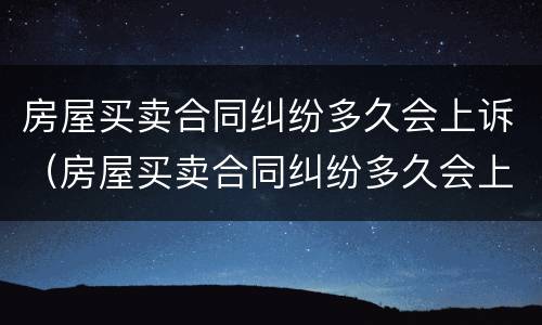 房屋买卖合同纠纷多久会上诉（房屋买卖合同纠纷多久会上诉呢）