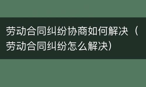劳动合同纠纷协商如何解决（劳动合同纠纷怎么解决）