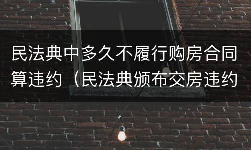 民法典中多久不履行购房合同算违约（民法典颁布交房违约）
