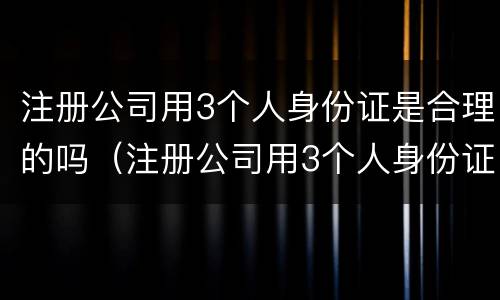 注册公司用3个人身份证是合理的吗（注册公司用3个人身份证是合理的吗怎么办）