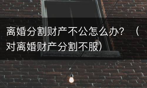 离婚分割财产不公怎么办？（对离婚财产分割不服）