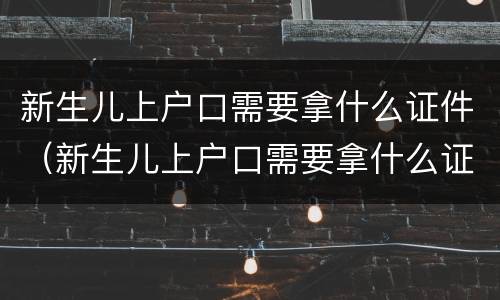 新生儿上户口需要拿什么证件（新生儿上户口需要拿什么证件去）