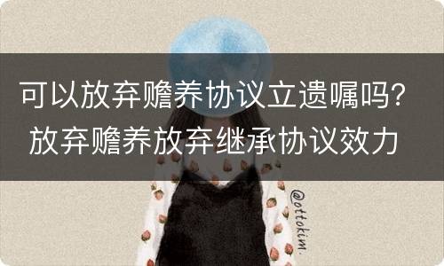 可以放弃赡养协议立遗嘱吗？ 放弃赡养放弃继承协议效力