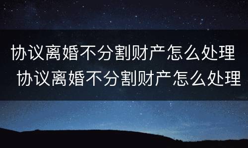 协议离婚不分割财产怎么处理 协议离婚不分割财产怎么处理好