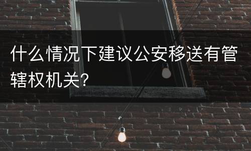 什么情况下建议公安移送有管辖权机关？