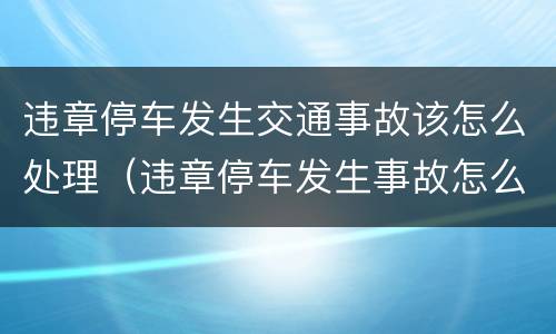 违章停车发生交通事故该怎么处理（违章停车发生事故怎么处罚）