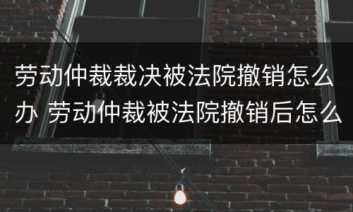 劳动仲裁裁决被法院撤销怎么办 劳动仲裁被法院撤销后怎么办