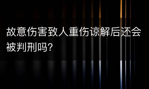 故意伤害致人重伤谅解后还会被判刑吗？