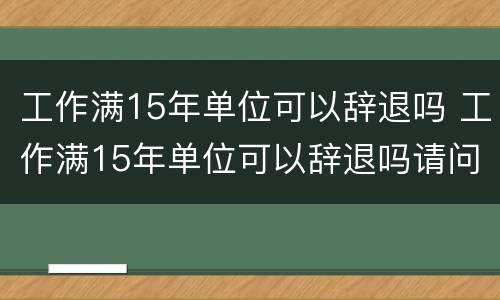 工作满15年单位可以辞退吗 工作满15年单位可以辞退吗请问