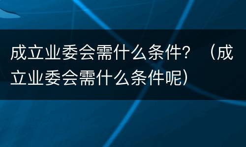 成立业委会需什么条件？（成立业委会需什么条件呢）
