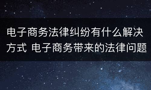 电子商务法律纠纷有什么解决方式 电子商务带来的法律问题