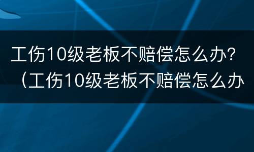工伤10级老板不赔偿怎么办？（工伤10级老板不赔偿怎么办呀）