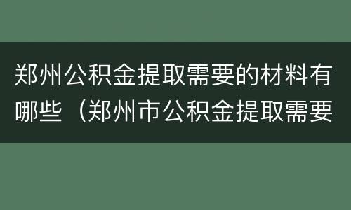 郑州公积金提取需要的材料有哪些（郑州市公积金提取需要哪些材料）