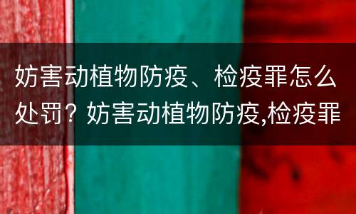 妨害动植物防疫、检疫罪怎么处罚? 妨害动植物防疫,检疫罪情节严重认定