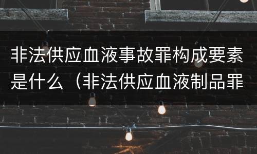 非法供应血液事故罪构成要素是什么（非法供应血液制品罪）